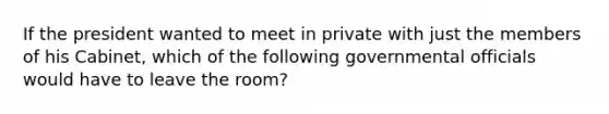 If the president wanted to meet in private with just the members of his Cabinet, which of the following governmental officials would have to leave the room?