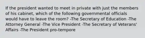 If the president wanted to meet in private with just the members of his cabinet, which of the following governmental officials would have to leave the room? -The Secretary of Education -The Attorney General -The Vice President -The Secretary of Veterans' Affairs -The President pro-tempore