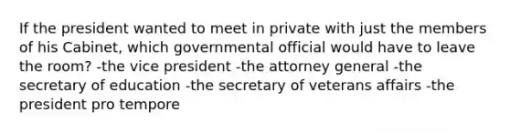 If the president wanted to meet in private with just the members of his Cabinet, which governmental official would have to leave the room? -the vice president -the attorney general -the secretary of education -the secretary of veterans affairs -the president pro tempore