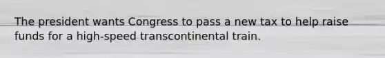 The president wants Congress to pass a new tax to help raise funds for a high-speed transcontinental train.