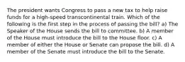 The president wants Congress to pass a new tax to help raise funds for a high-speed transcontinental train. Which of the following is the first step in the process of passing the bill? a) The Speaker of the House sends the bill to committee. b) A member of the House must introduce the bill to the House floor. c) A member of either the House or Senate can propose the bill. d) A member of the Senate must introduce the bill to the Senate.