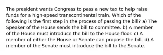 The president wants Congress to pass a new tax to help raise funds for a high-speed transcontinental train. Which of the following is the first step in the process of passing the bill? a) The Speaker of the House sends the bill to committee. b) A member of the House must introduce the bill to the House floor. c) A member of either the House or Senate can propose the bill. d) A member of the Senate must introduce the bill to the Senate.