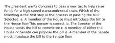 The president wants Congress to pass a new tax to help raise funds for a high-speed transcontinental train. Which of the following is the first step in the process of passing the bill? Selected: a. A member of the House must introduce the bill to the House floorThis answer is correct. b. The Speaker of the House sends the bill to committee c. A member of either the House or Senate can propose the bill d. A member of the Senate must introduce the bill to the Senate floor