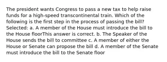 The president wants Congress to pass a new tax to help raise funds for a high-speed transcontinental train. Which of the following is the first step in the process of passing the bill? Selected: a. A member of the House must introduce the bill to the House floorThis answer is correct. b. The Speaker of the House sends the bill to committee c. A member of either the House or Senate can propose the bill d. A member of the Senate must introduce the bill to the Senate floor