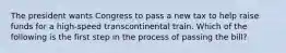 The president wants Congress to pass a new tax to help raise funds for a high-speed transcontinental train. Which of the following is the first step in the process of passing the bill?