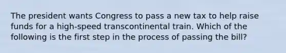 The president wants Congress to pass a new tax to help raise funds for a high-speed transcontinental train. Which of the following is the first step in the process of passing the bill?