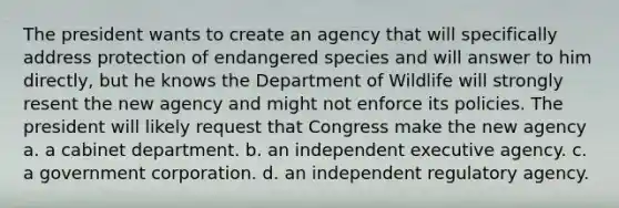 The president wants to create an agency that will specifically address protection of endangered species and will answer to him directly, but he knows the Department of Wildlife will strongly resent the new agency and might not enforce its policies. The president will likely request that Congress make the new agency a. a cabinet department. b. an independent executive agency. c. a government corporation. d. an independent regulatory agency.