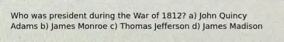 Who was president during the War of 1812? a) John Quincy Adams b) James Monroe c) Thomas Jefferson d) James Madison