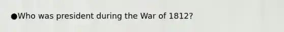 ●Who was president during the War of 1812?