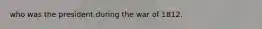 who was the president during the war of 1812.