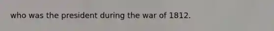 who was the president during the war of 1812.