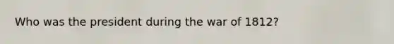 Who was the president during the war of 1812?