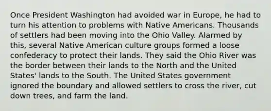 Once President Washington had avoided war in Europe, he had to turn his attention to problems with Native Americans. Thousands of settlers had been moving into the Ohio Valley. Alarmed by this, several Native American culture groups formed a loose confederacy to protect their lands. They said the Ohio River was the border between their lands to the North and the United States' lands to the South. The United States government ignored the boundary and allowed settlers to cross the river, cut down trees, and farm the land.