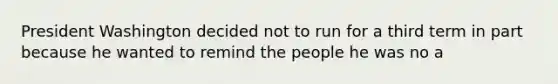 President Washington decided not to run for a third term in part because he wanted to remind the people he was no a