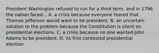 President Washington refused to run for a third term, and in 1796 the nation faced... A. a crisis because everyone feared that Thomas Jefferson would want to be president. B. an uncertain solution to the problem because the Constitution is silent on presidential elections. C. a crisis because no one wanted John Adams to be president. D. its first contested presidential election.