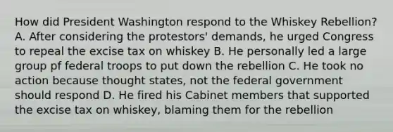 How did President Washington respond to the Whiskey Rebellion? A. After considering the protestors' demands, he urged Congress to repeal the excise tax on whiskey B. He personally led a large group pf federal troops to put down the rebellion C. He took no action because thought states, not the federal government should respond D. He fired his Cabinet members that supported the excise tax on whiskey, blaming them for the rebellion