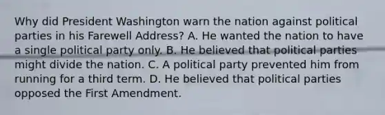 Why did President Washington warn the nation against political parties in his Farewell Address? A. He wanted the nation to have a single political party only. B. He believed that political parties might divide the nation. C. A political party prevented him from running for a third term. D. He believed that political parties opposed the First Amendment.