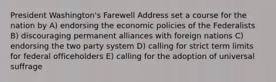 President Washington's Farewell Address set a course for the nation by A) endorsing the economic policies of the Federalists B) discouraging permanent alliances with foreign nations C) endorsing the two party system D) calling for strict term limits for federal officeholders E) calling for the adoption of universal suffrage