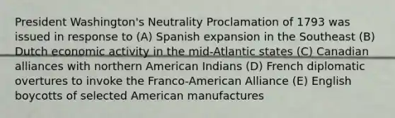 ​President Washington's Neutrality Proclamation of 1793 was issued in response to (A) Spanish expansion in the Southeast (B) Dutch economic activity in the mid-Atlantic states (C) Canadian alliances with northern American Indians (D) French diplomatic overtures to invoke the Franco-American Alliance (E) English boycotts of selected American manufactures