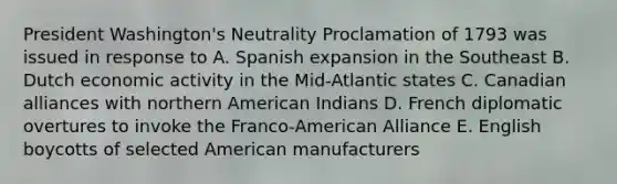 President Washington's Neutrality Proclamation of 1793 was issued in response to A. Spanish expansion in the Southeast B. Dutch economic activity in the Mid-Atlantic states C. Canadian alliances with northern American Indians D. French diplomatic overtures to invoke the Franco-American Alliance E. English boycotts of selected American manufacturers