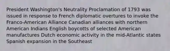 President Washington's Neutrality Proclamation of 1793 was issued in response to French diplomatic overtures to invoke the Franco-American Alliance Canadian alliances with northern American Indians English boycotts of selected American manufactures Dutch economic activity in the mid-Atlantic states Spanish expansion in the Southeast