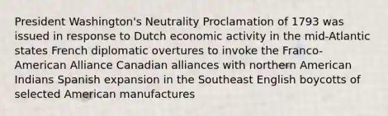 President Washington's Neutrality Proclamation of 1793 was issued in response to Dutch economic activity in the mid-Atlantic states French diplomatic overtures to invoke the Franco-American Alliance Canadian alliances with northern American Indians Spanish expansion in the Southeast English boycotts of selected American manufactures