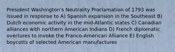 President Washington's Neutrality Proclamation of 1793 was issued in response to A) Spanish expansion in the Southeast B) Dutch economic activity in the mid-Atlantic states C) Canadian alliances with northern American Indians D) French diplomatic overtures to invoke the Franco-American Alliance E) English boycotts of selected American manufactures