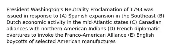 President Washington's Neutrality Proclamation of 1793 was issued in response to (A) Spanish expansion in the Southeast (B) Dutch economic activity in the mid-Atlantic states (C) Canadian alliances with northern American Indians (D) French diplomatic overtures to invoke the Franco-American Alliance (E) English boycotts of selected American manufactures