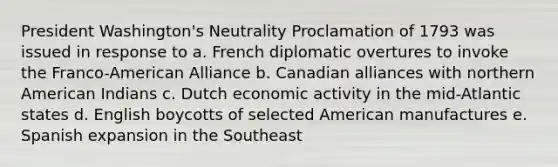 President Washington's Neutrality Proclamation of 1793 was issued in response to a. French diplomatic overtures to invoke the Franco-American Alliance b. Canadian alliances with northern American Indians c. Dutch economic activity in the mid-Atlantic states d. English boycotts of selected American manufactures e. Spanish expansion in the Southeast