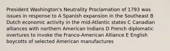 President Washington's Neutrality Proclamation of 1793 was issues in response to A Spanish expansion in the Southeast B Dutch economic activity in the mid-Atlantic states C Canadian alliances with northern American Indians D French diplomatic overtures to invoke the Franco-American Alliance E English boycotts of selected American manufactures