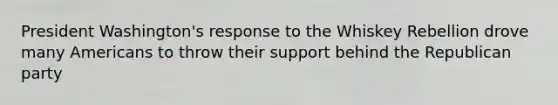 President Washington's response to the Whiskey Rebellion drove many Americans to throw their support behind the Republican party