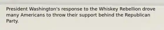 President Washington's response to the Whiskey Rebellion drove many Americans to throw their support behind the Republican Party.