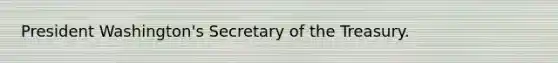 President Washington's Secretary of the Treasury.