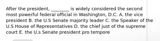 After the president, ________ is widely considered the second most powerful federal official in Washington, D.C. A. the vice president B. the U.S Senate majority leader C. the Speaker of the U.S House of Representatives D. the chief just of the supreme court E. the U.s Senate president pro tempore