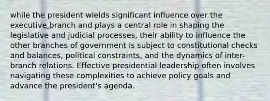 while the president wields significant influence over the executive branch and plays a central role in shaping the legislative and judicial processes, their ability to influence the other branches of government is subject to constitutional checks and balances, political constraints, and the dynamics of inter-branch relations. Effective presidential leadership often involves navigating these complexities to achieve policy goals and advance the president's agenda.