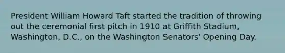 President William Howard Taft started the tradition of throwing out the ceremonial first pitch in 1910 at Griffith Stadium, Washington, D.C., on the Washington Senators' Opening Day.