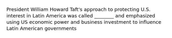 President William Howard Taft's approach to protecting U.S. interest in Latin America was called ________ and emphasized using US economic power and business investment to influence Latin American governments