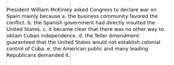 President William McKinley asked Congress to declare war on Spain mainly because a. the business community favored the conflict. b. the Spanish government had directly insulted the United States. c. it became clear that there was no other way to obtain Cuban independence. d. the Teller Amendment guaranteed that the United States would not establish colonial control of Cuba. e. the American public and many leading Republicans demanded it.