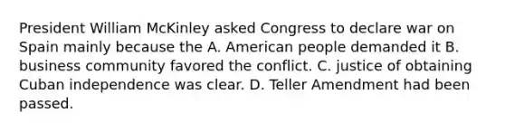 President William McKinley asked Congress to declare war on Spain mainly because the A. American people demanded it B. business community favored the conflict. C. justice of obtaining Cuban independence was clear. D. Teller Amendment had been passed.