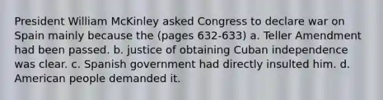 President William McKinley asked Congress to declare war on Spain mainly because the (pages 632-633) a. Teller Amendment had been passed. b. justice of obtaining Cuban independence was clear. c. Spanish government had directly insulted him. d. American people demanded it.