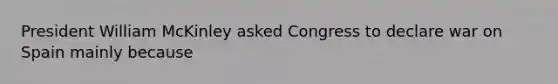 President William McKinley asked Congress to declare war on Spain mainly because