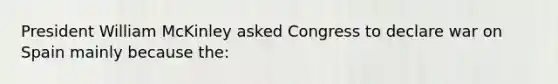 President William McKinley asked Congress to declare war on Spain mainly because the: