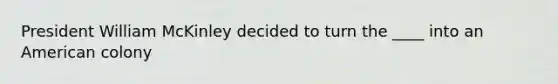 President William McKinley decided to turn the ____ into an American colony