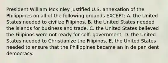 President William McKinley justified U.S. annexation of the Philippines on all of the following grounds EXCEPT: A. the United States needed to civilize Filipinos. B. the United States needed the islands for business and trade. C. the United States believed the Filipinos were not ready for self- government. D. the United States needed to Christianize the Filipinos. E. the United States needed to ensure that the Philippines became an in de pen dent democracy.