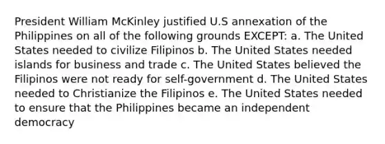 President William McKinley justified U.S annexation of the Philippines on all of the following grounds EXCEPT: a. The United States needed to civilize Filipinos b. The United States needed islands for business and trade c. The United States believed the Filipinos were not ready for self-government d. The United States needed to Christianize the Filipinos e. The United States needed to ensure that the Philippines became an independent democracy