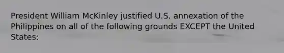 President William McKinley justified U.S. annexation of the Philippines on all of the following grounds EXCEPT the United States: