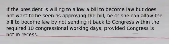 If the president is willing to allow a bill to become law but does not want to be seen as approving the bill, he or she can allow the bill to become law by not sending it back to Congress within the required 10 congressional working days, provided Congress is not in recess.