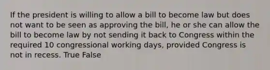 If the president is willing to allow a bill to become law but does not want to be seen as approving the bill, he or she can allow the bill to become law by not sending it back to Congress within the required 10 congressional working days, provided Congress is not in recess. True False