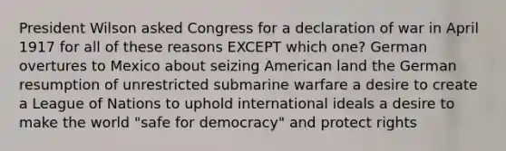 President Wilson asked Congress for a declaration of war in April 1917 for all of these reasons EXCEPT which one? German overtures to Mexico about seizing American land the German resumption of unrestricted submarine warfare a desire to create a League of Nations to uphold international ideals a desire to make the world "safe for democracy" and protect rights