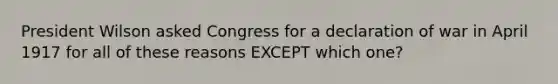 President Wilson asked Congress for a declaration of war in April 1917 for all of these reasons EXCEPT which one?